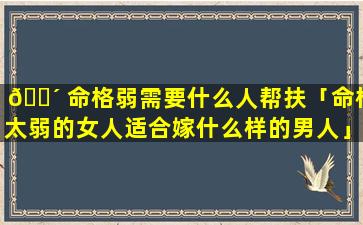 🌴 命格弱需要什么人帮扶「命格太弱的女人适合嫁什么样的男人」